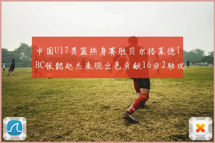 中国U17男篮热身赛胜贝尔格莱德IBC张懿赵杰表现出色贡献16分2助攻2抢断