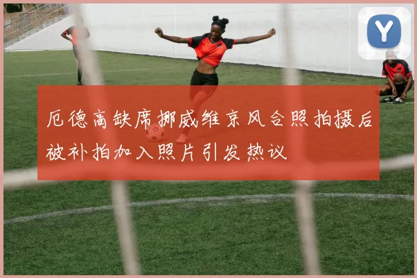 厄德高缺席挪威维京风合照拍摄后被补拍加入照片引发热议
