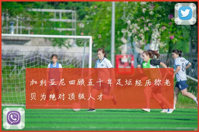 加利亚尼回顾五十年足坛经历称老贝为绝对顶级人才