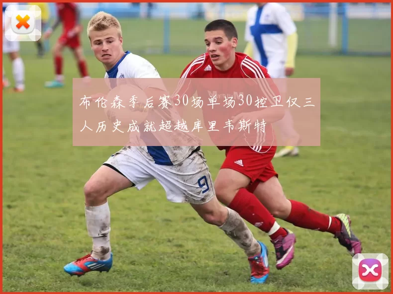 布伦森季后赛30场单场30控卫仅三人历史成就超越库里韦斯特