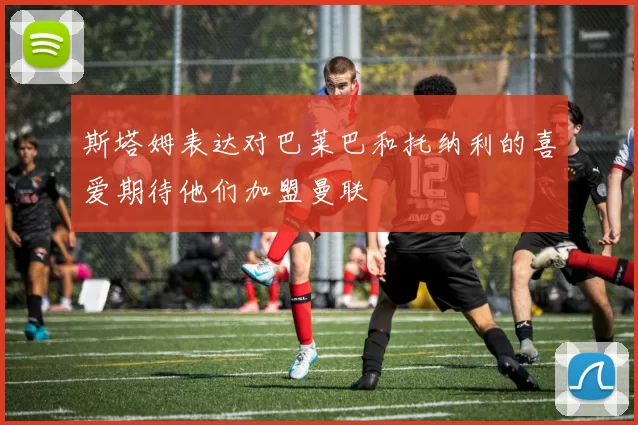 斯塔姆表达对巴莱巴和托纳利的喜爱期待他们加盟曼联