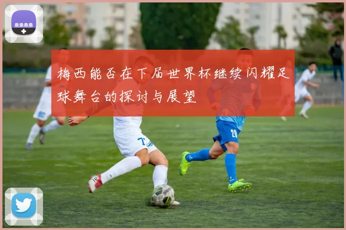 梅西能否在下届世界杯继续闪耀足球舞台的探讨与展望