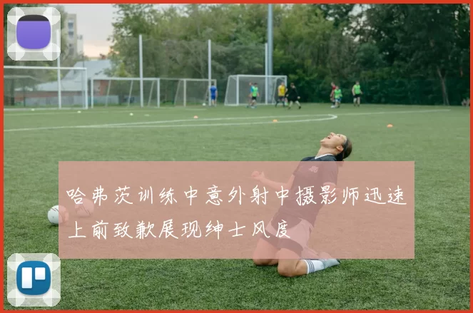 哈弗茨训练中意外射中摄影师迅速上前致歉展现绅士风度