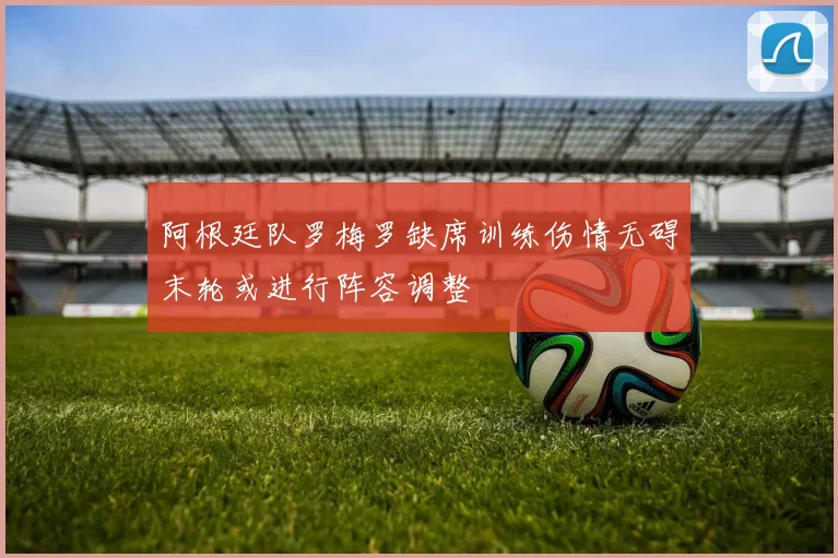 阿根廷队罗梅罗缺席训练伤情无碍末轮或进行阵容调整