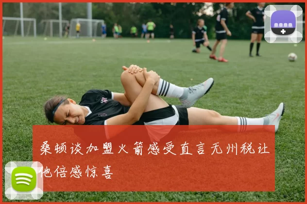 桑顿谈加盟火箭感受直言无州税让他倍感惊喜