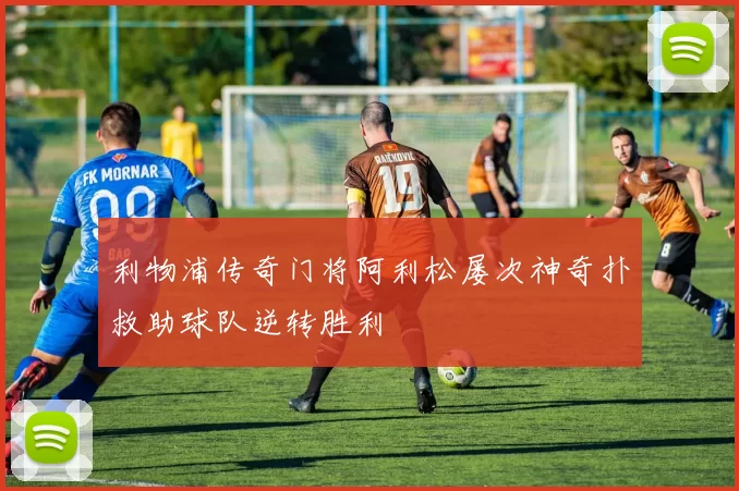 利物浦传奇门将阿利松屡次神奇扑救助球队逆转胜利